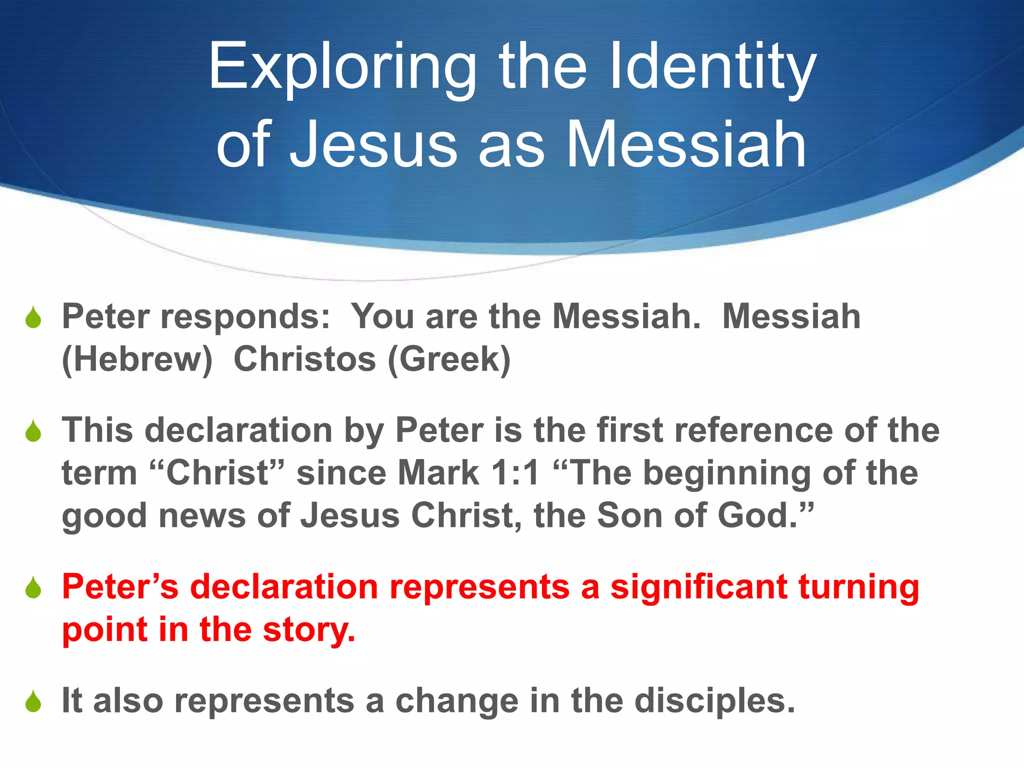 Exploring the Identity
of Jesus as Messiah
S Peter responds: You are the Messiah. Messiah
(Hebrew) Christos (Greek)
S This declaration by Peter is the first reference of the
term ―Christ‖ since Mark 1:1 ―The beginning of the
good news of Jesus Christ, the Son of God.‖
S Peter‘s declaration represents a significant turning
point in the story.
S It also represents a change in the disciples.
 