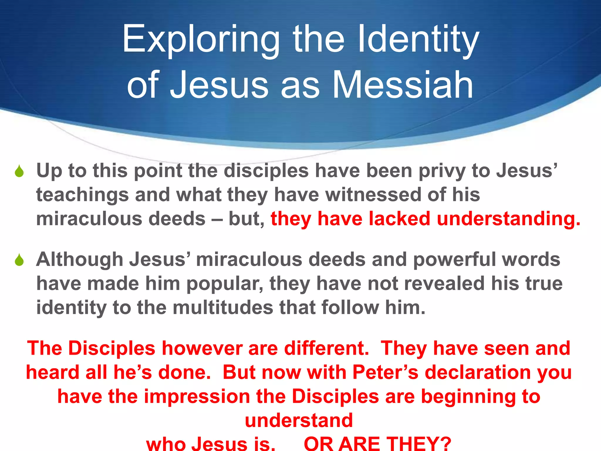 Exploring the Identity
of Jesus as Messiah
S Up to this point the disciples have been privy to Jesus‘
teachings and what they have witnessed of his
miraculous deeds – but, they have lacked understanding.
S Although Jesus‘ miraculous deeds and powerful words
have made him popular, they have not revealed his true
identity to the multitudes that follow him.
The Disciples however are different. They have seen and
heard all he‘s done. But now with Peter‘s declaration you
have the impression the Disciples are beginning to
understand
 
