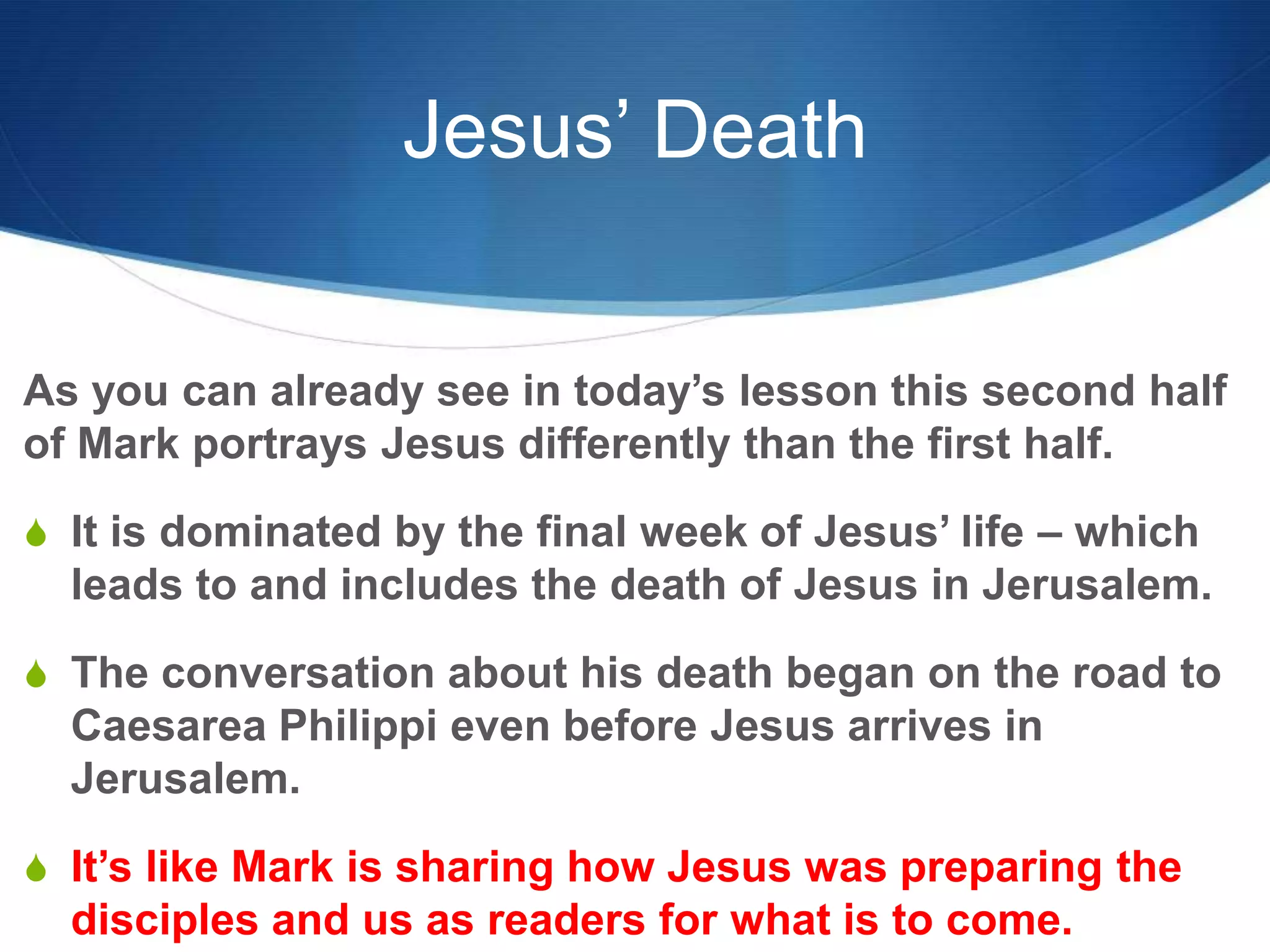 Jesus’ Death
As you can already see in today‘s lesson this second half
of Mark portrays Jesus differently than the first half.
S It is dominated by the final week of Jesus‘ life – which
leads to and includes the death of Jesus in Jerusalem.
S The conversation about his death began on the road to
Caesarea Philippi even before Jesus arrives in
Jerusalem.
S It‘s like Mark is sharing how Jesus was preparing the
disciples and us as readers for what is to come.
 