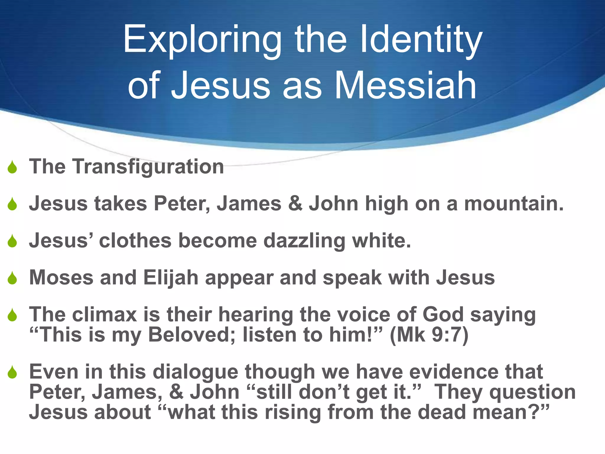 Exploring the Identity
of Jesus as Messiah
S The Transfiguration
S Jesus takes Peter, James & John high on a mountain.
S Jesus‘ clothes become dazzling white.
S Moses and Elijah appear and speak with Jesus
S The climax is their hearing the voice of God saying
―This is my Beloved; listen to him!‖ (Mk 9:7)
S Even in this dialogue though we have evidence that
Peter, James, & John ―still don‘t get it.‖ They question
Jesus about ―what this rising from the dead mean?‖
 