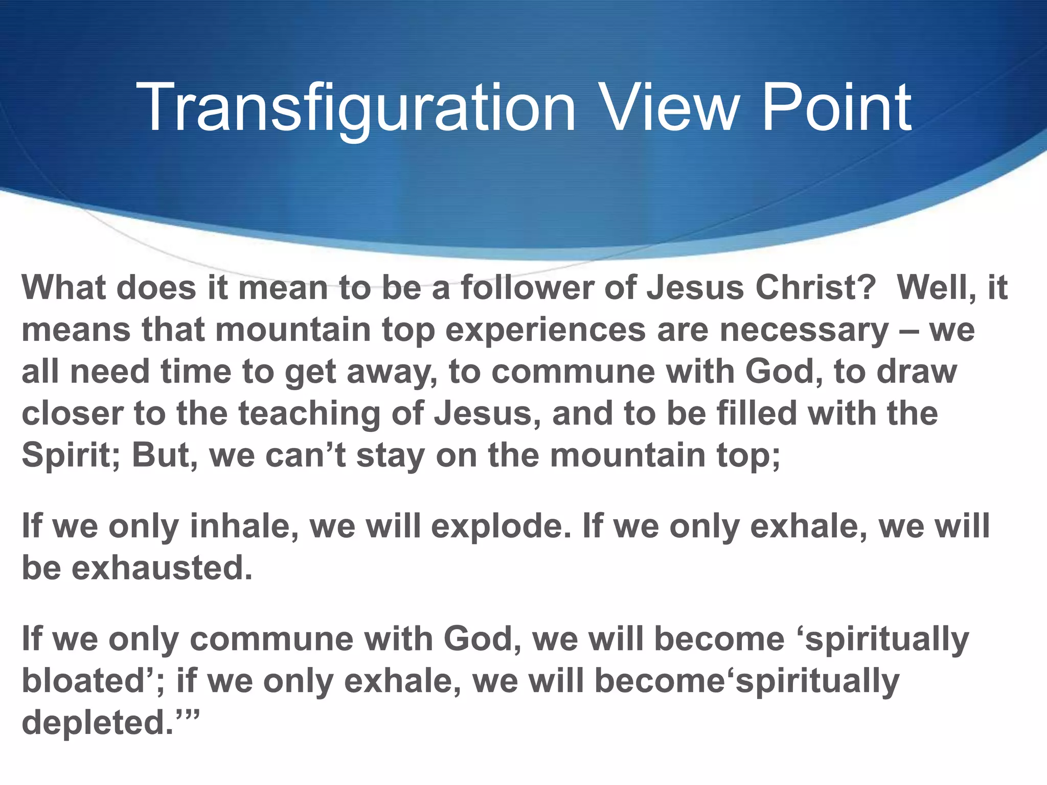 Transfiguration View Point
What does it mean to be a follower of Jesus Christ? Well, it
means that mountain top experiences are necessary – we
all need time to get away, to commune with God, to draw
closer to the teaching of Jesus, and to be filled with the
Spirit; But, we can‘t stay on the mountain top;
If we only inhale, we will explode. If we only exhale, we will
be exhausted.
If we only commune with God, we will become ‗spiritually
bloated‘; if we only exhale, we will become‗spiritually
depleted.‘‖
 