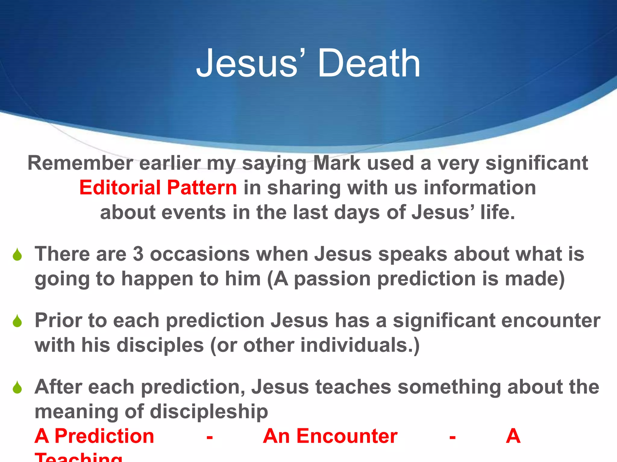 Jesus’ Death
Remember earlier my saying Mark used a very significant
Editorial Pattern in sharing with us information
about events in the last days of Jesus‘ life.
S There are 3 occasions when Jesus speaks about what is
going to happen to him (A passion prediction is made)
S Prior to each prediction Jesus has a significant encounter
with his disciples (or other individuals.)
S After each prediction, Jesus teaches something about the
meaning of discipleship
A Prediction - An Encounter - A
 