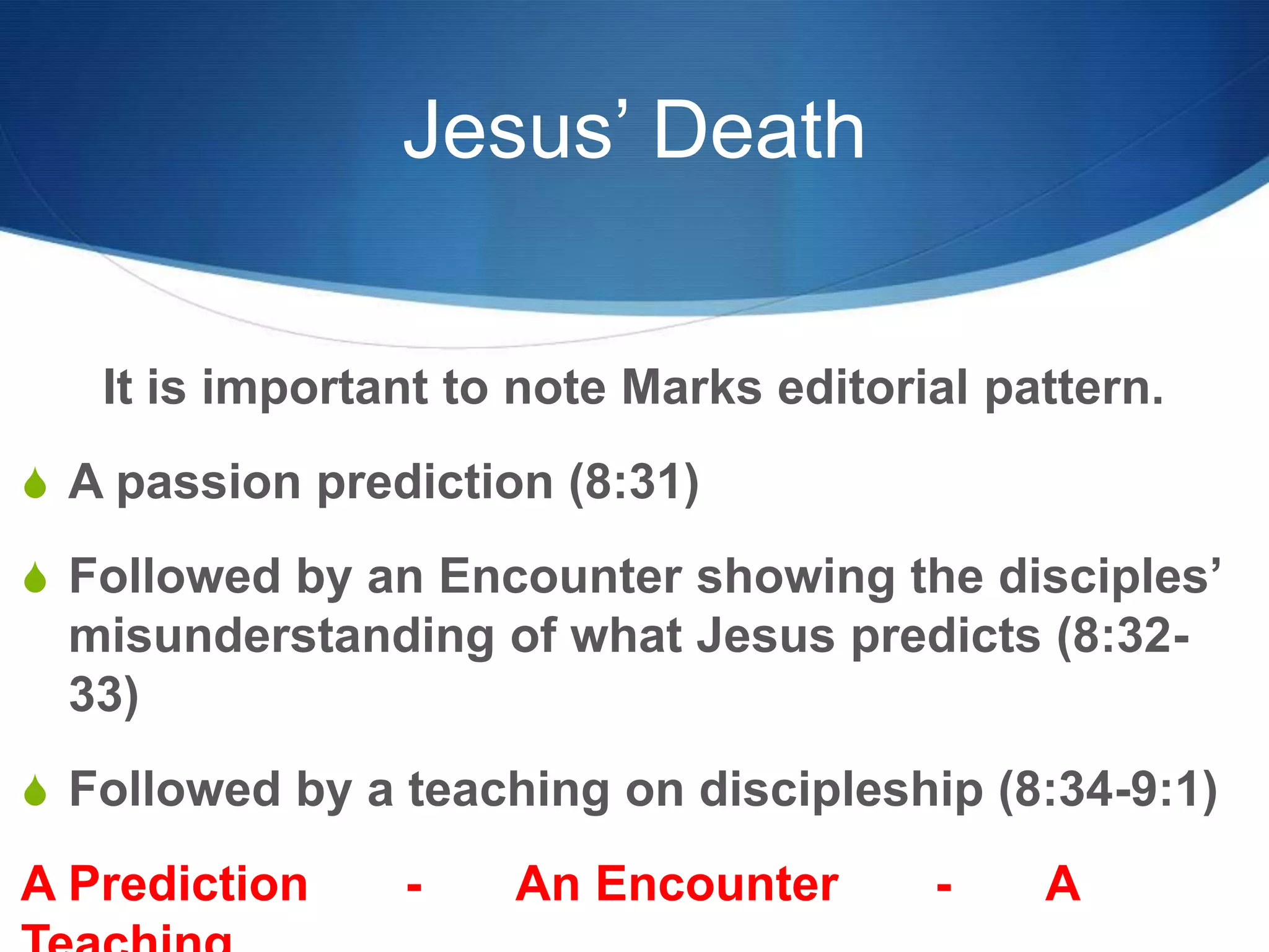 Jesus’ Death
It is important to note Marks editorial pattern.
S A passion prediction (8:31)
S Followed by an Encounter showing the disciples‘
misunderstanding of what Jesus predicts (8:32-
33)
S Followed by a teaching on discipleship (8:34-9:1)
A Prediction - An Encounter - A
 
