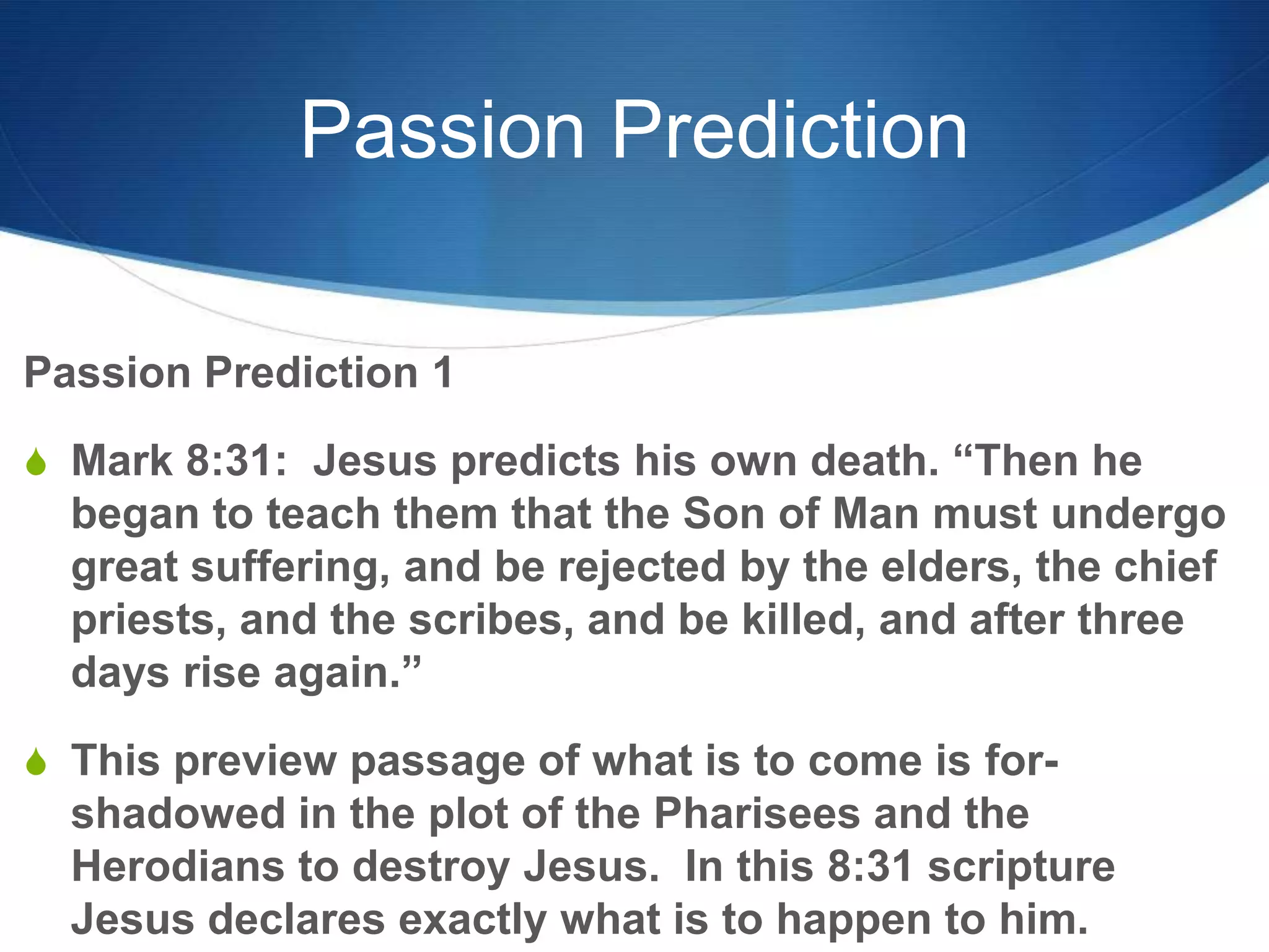 Passion Prediction
Passion Prediction 1
S Mark 8:31: Jesus predicts his own death. ―Then he
began to teach them that the Son of Man must undergo
great suffering, and be rejected by the elders, the chief
priests, and the scribes, and be killed, and after three
days rise again.‖
S This preview passage of what is to come is for-
shadowed in the plot of the Pharisees and the
Herodians to destroy Jesus. In this 8:31 scripture
Jesus declares exactly what is to happen to him.
 