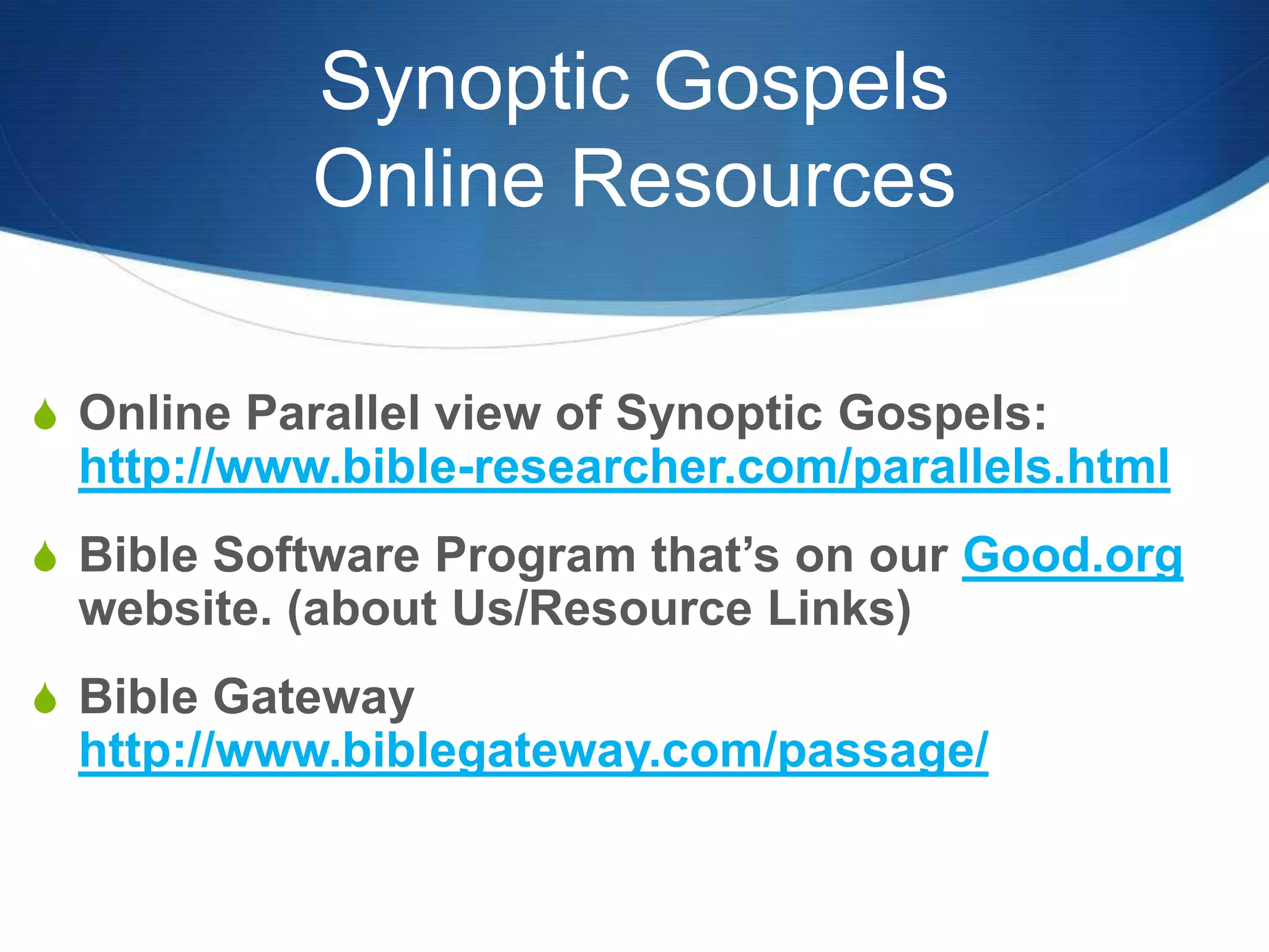 Synoptic Gospels
Online Resources
S Online Parallel view of Synoptic Gospels:
http://www.bible-researcher.com/parallels.html
S Bible Software Program that‘s on our Good.org
website. (about Us/Resource Links)
S Bible Gateway
http://www.biblegateway.com/passage/
 