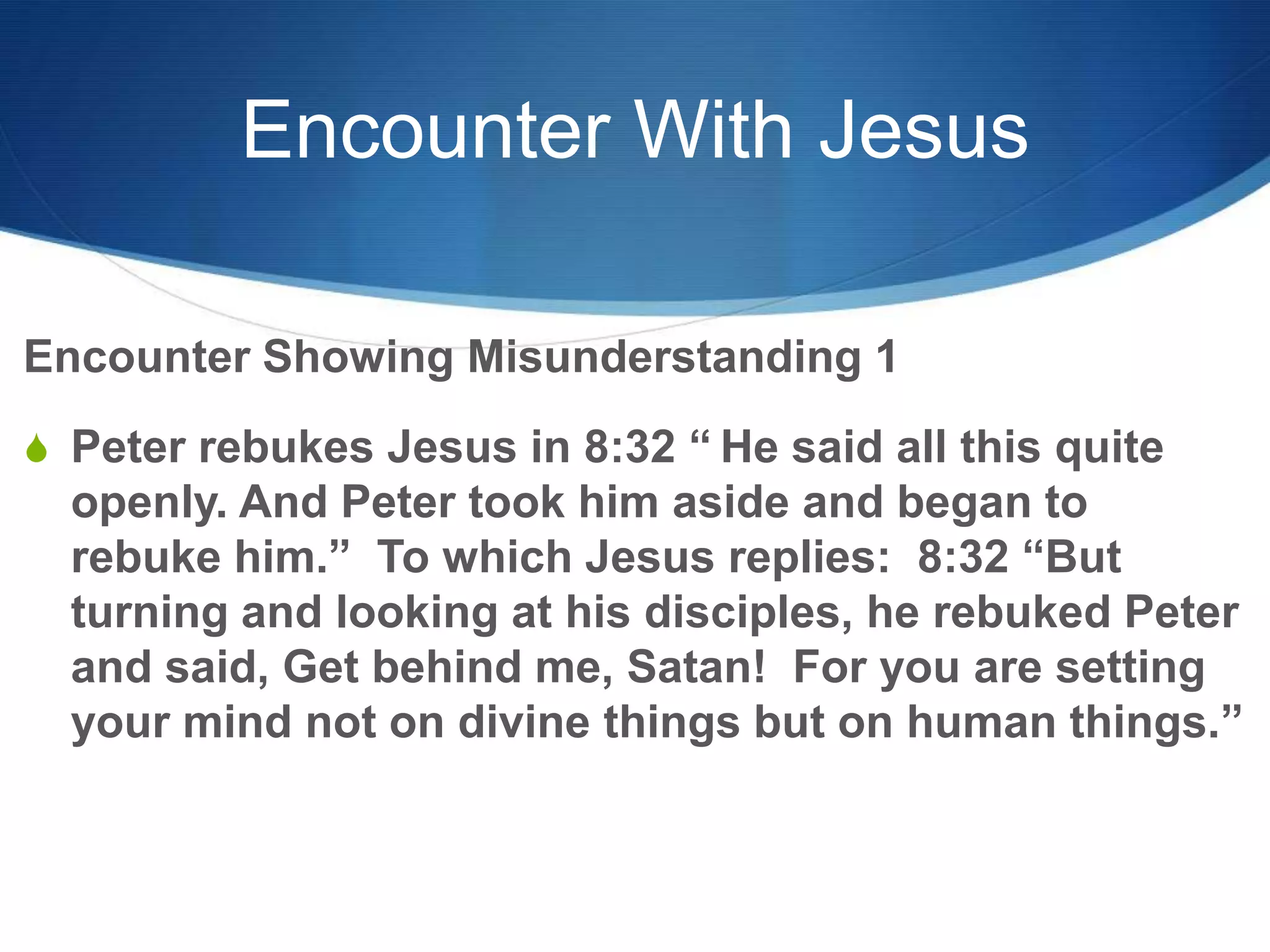 Encounter With Jesus
Encounter Showing Misunderstanding 1
S Peter rebukes Jesus in 8:32 ― He said all this quite
openly. And Peter took him aside and began to
rebuke him.‖ To which Jesus replies: 8:32 ―But
turning and looking at his disciples, he rebuked Peter
and said, Get behind me, Satan! For you are setting
your mind not on divine things but on human things.‖
 