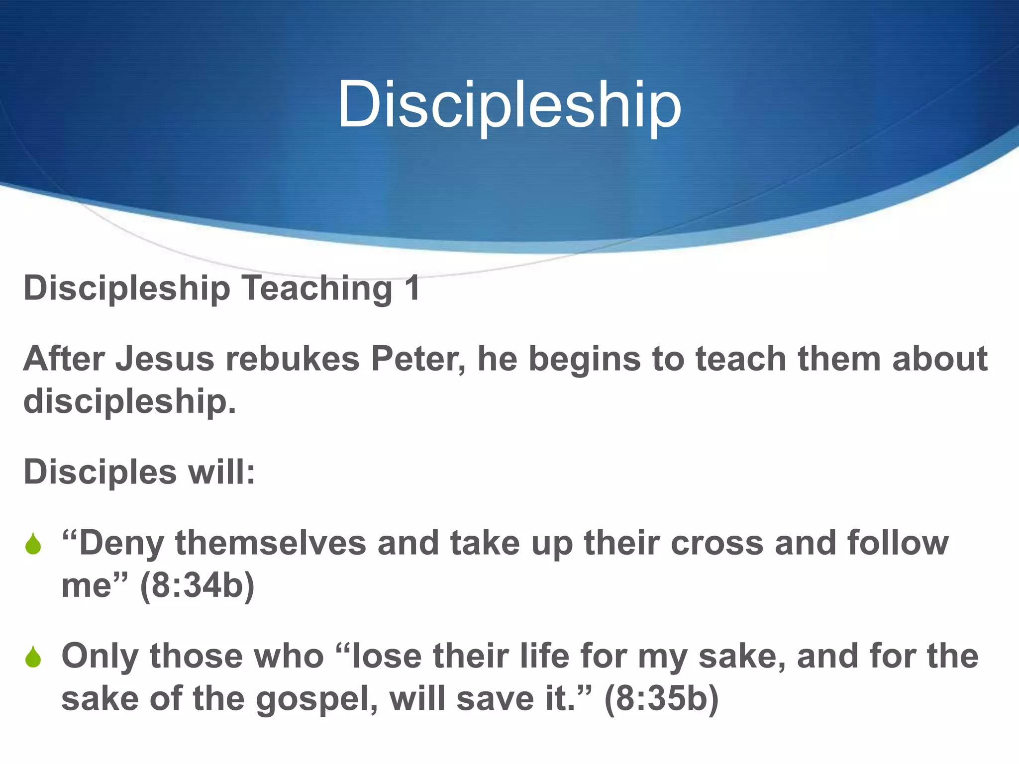 Discipleship
Discipleship Teaching 1
After Jesus rebukes Peter, he begins to teach them about
discipleship.
Disciples will:
S ―Deny themselves and take up their cross and follow
me‖ (8:34b)
S Only those who ―lose their life for my sake, and for the
sake of the gospel, will save it.‖ (8:35b)
 