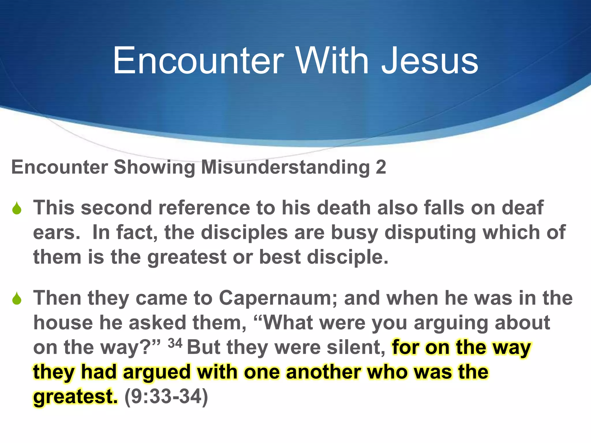 Encounter With Jesus
Encounter Showing Misunderstanding 2
S This second reference to his death also falls on deaf
ears. In fact, the disciples are busy disputing which of
them is the greatest or best disciple.
S Then they came to Capernaum; and when he was in the
house he asked them, ―What were you arguing about
on the way?‖ 34 But they were silent, for on the way
they had argued with one another who was the
greatest. (9:33-34)
 