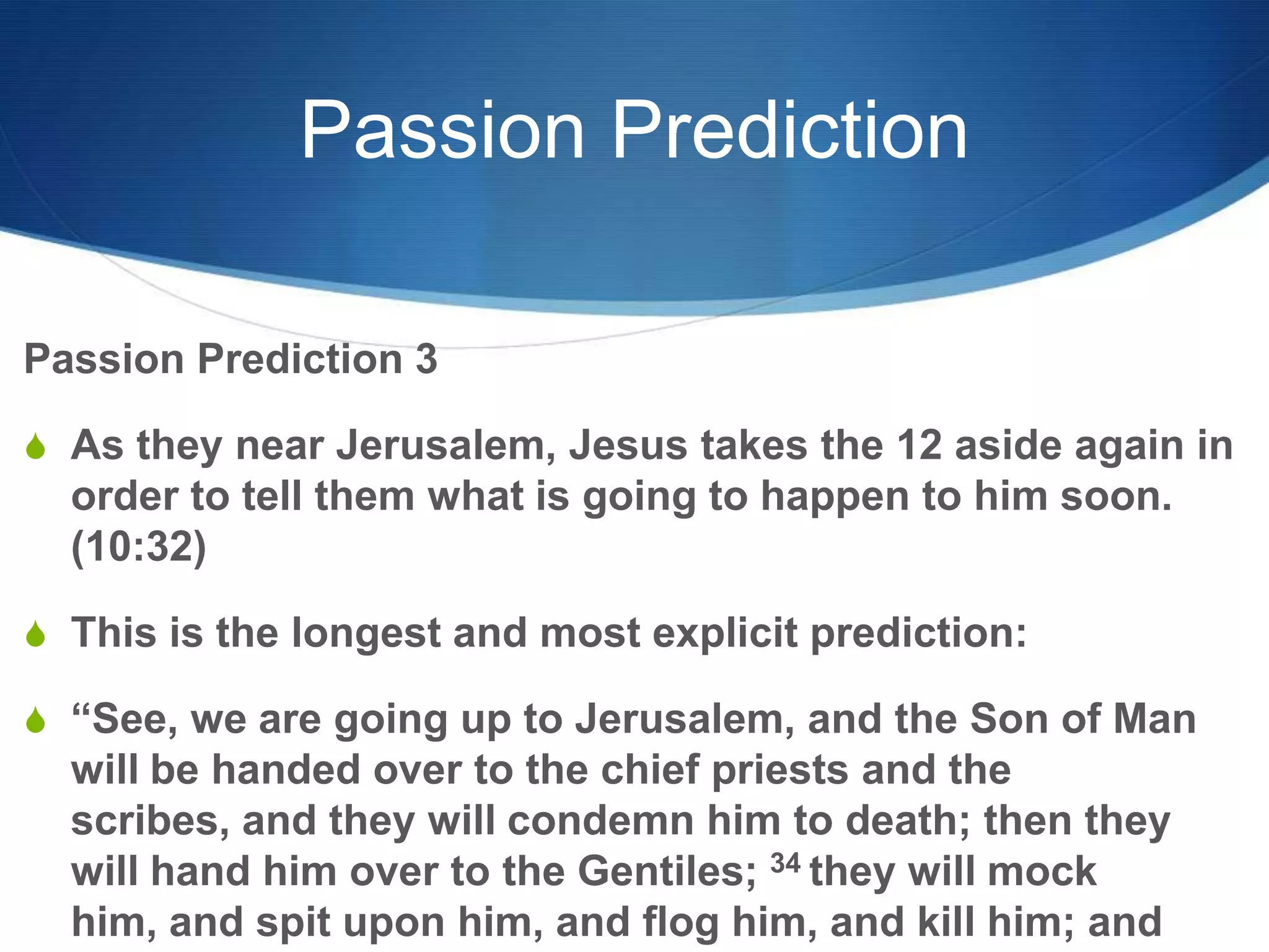 Passion Prediction
Passion Prediction 3
S As they near Jerusalem, Jesus takes the 12 aside again in
order to tell them what is going to happen to him soon.
(10:32)
S This is the longest and most explicit prediction:
S ―See, we are going up to Jerusalem, and the Son of Man
will be handed over to the chief priests and the
scribes, and they will condemn him to death; then they
will hand him over to the Gentiles; 34 they will mock
him, and spit upon him, and flog him, and kill him; and
 
