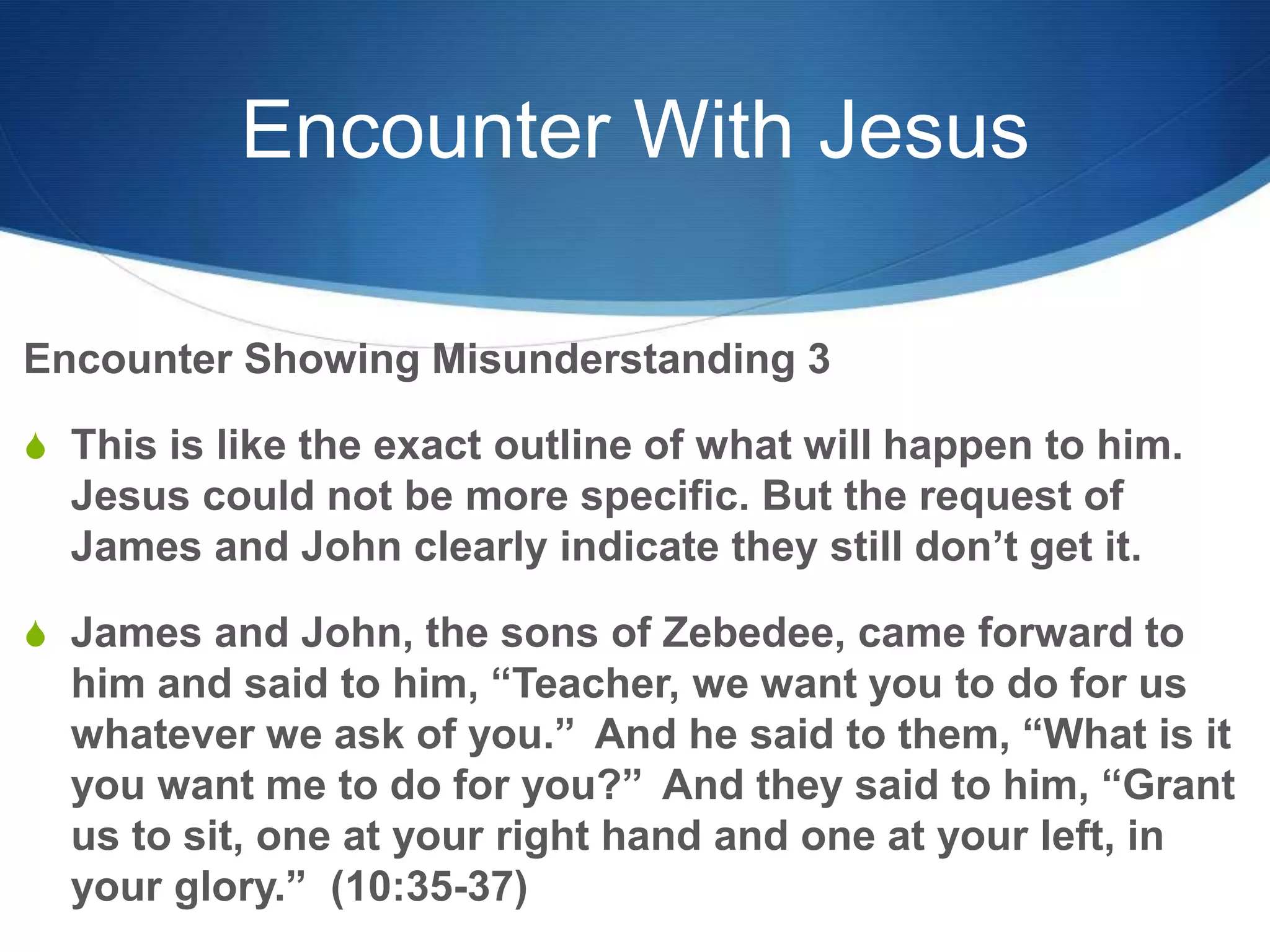 Encounter With Jesus
Encounter Showing Misunderstanding 3
S This is like the exact outline of what will happen to him.
Jesus could not be more specific. But the request of
James and John clearly indicate they still don‘t get it.
S James and John, the sons of Zebedee, came forward to
him and said to him, ―Teacher, we want you to do for us
whatever we ask of you.‖ And he said to them, ―What is it
you want me to do for you?‖ And they said to him, ―Grant
us to sit, one at your right hand and one at your left, in
your glory.‖ (10:35-37)
 