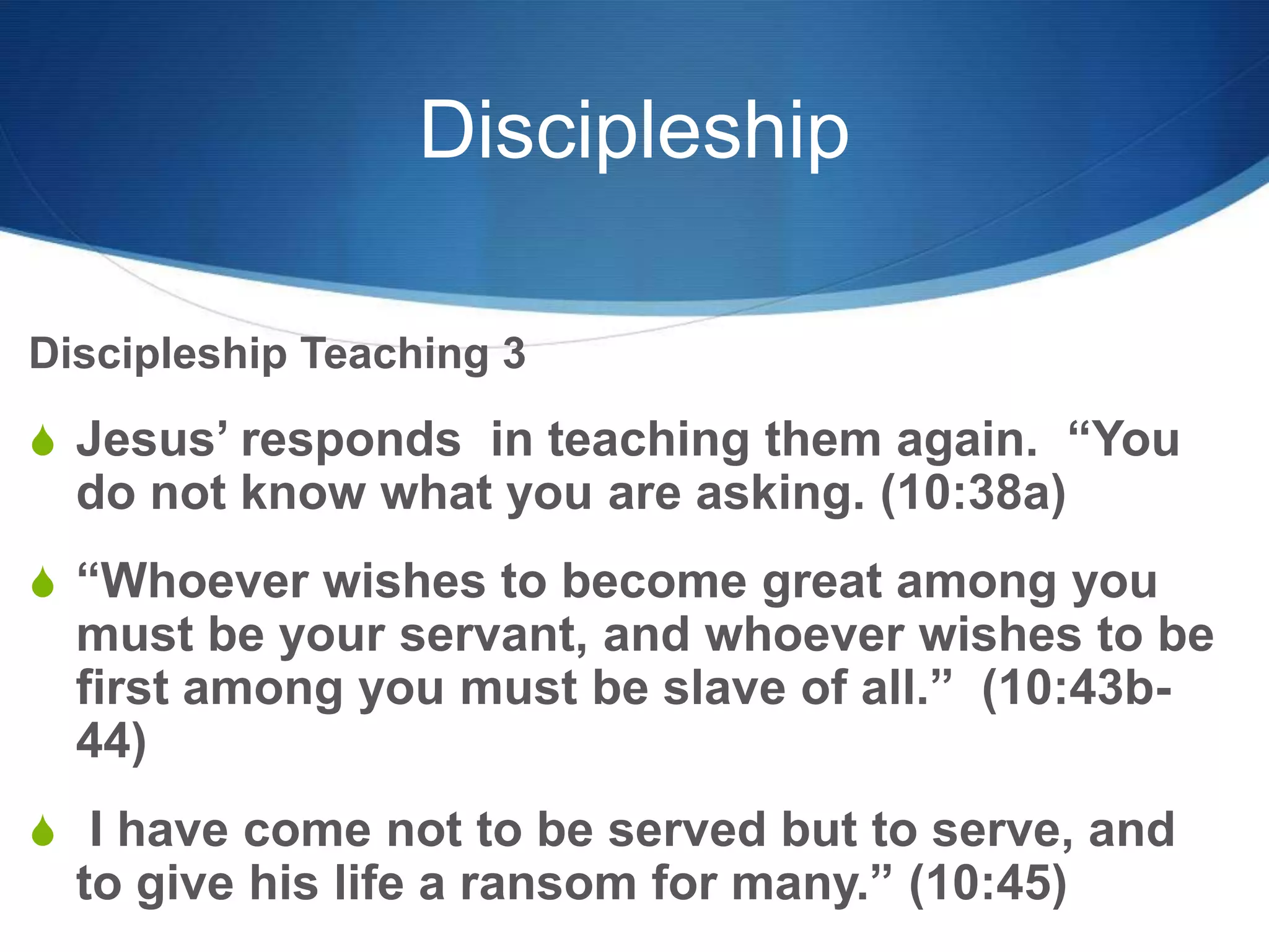 Discipleship
Discipleship Teaching 3
S Jesus‘ responds in teaching them again. ―You
do not know what you are asking. (10:38a)
S ―Whoever wishes to become great among you
must be your servant, and whoever wishes to be
first among you must be slave of all.‖ (10:43b-
44)
S I have come not to be served but to serve, and
to give his life a ransom for many.‖ (10:45)
 