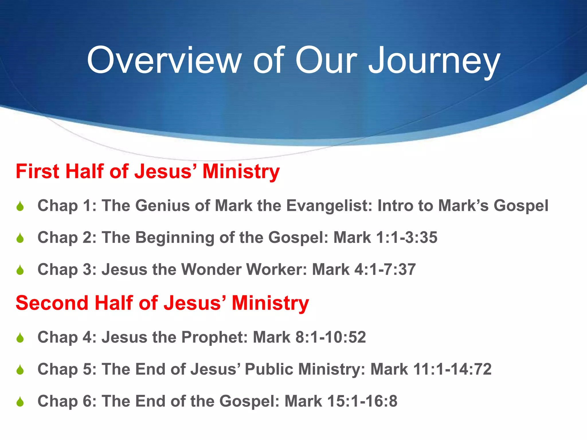 Overview of Our Journey
First Half of Jesus‘ Ministry
S Chap 1: The Genius of Mark the Evangelist: Intro to Mark‘s Gospel
S Chap 2: The Beginning of the Gospel: Mark 1:1-3:35
S Chap 3: Jesus the Wonder Worker: Mark 4:1-7:37
Second Half of Jesus‘ Ministry
S Chap 4: Jesus the Prophet: Mark 8:1-10:52
S Chap 5: The End of Jesus‘ Public Ministry: Mark 11:1-14:72
S Chap 6: The End of the Gospel: Mark 15:1-16:8
 