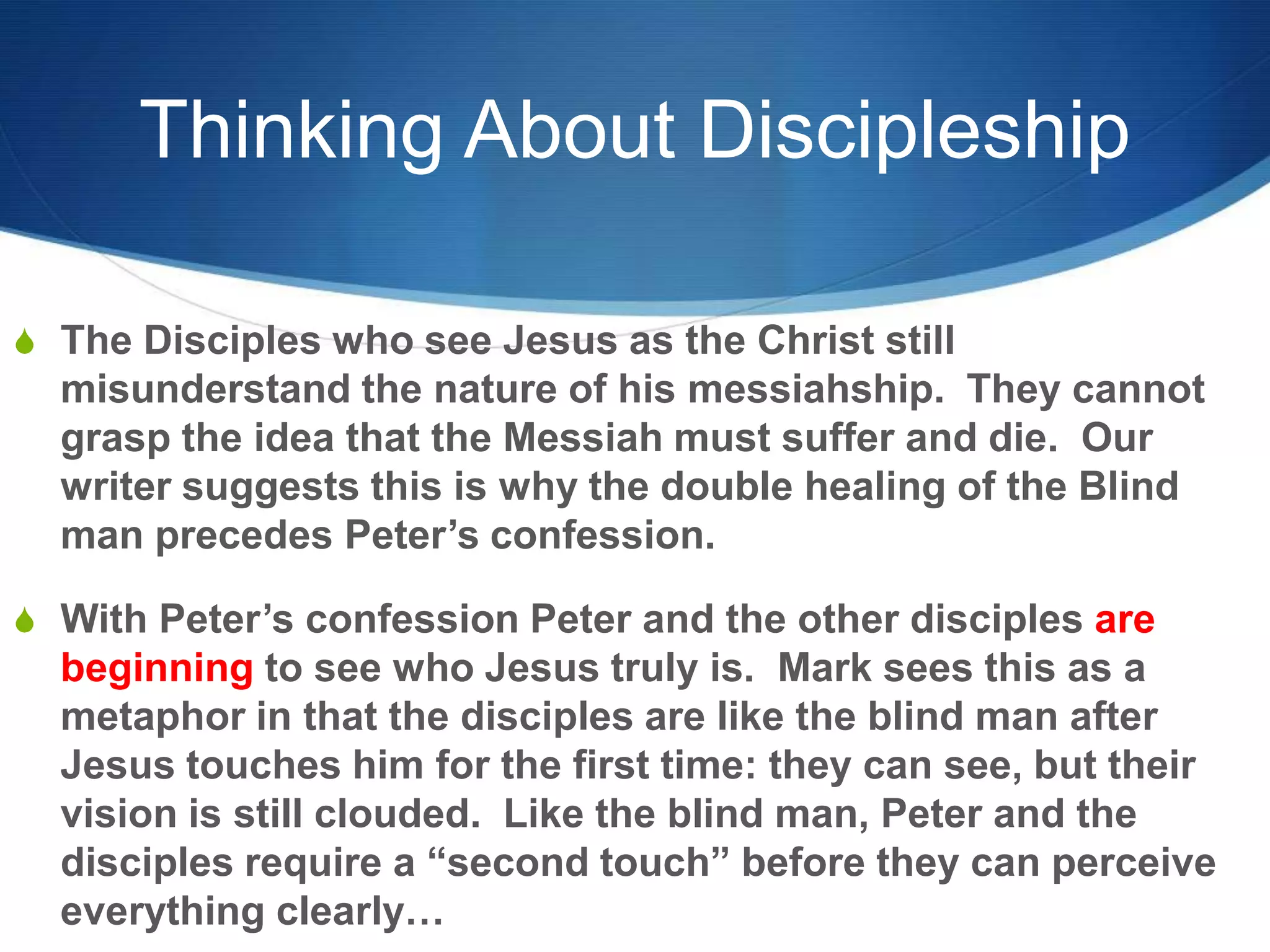 Thinking About Discipleship
S The Disciples who see Jesus as the Christ still
misunderstand the nature of his messiahship. They cannot
grasp the idea that the Messiah must suffer and die. Our
writer suggests this is why the double healing of the Blind
man precedes Peter‘s confession.
S With Peter‘s confession Peter and the other disciples are
beginning to see who Jesus truly is. Mark sees this as a
metaphor in that the disciples are like the blind man after
Jesus touches him for the first time: they can see, but their
vision is still clouded. Like the blind man, Peter and the
disciples require a ―second touch‖ before they can perceive
everything clearly…
 