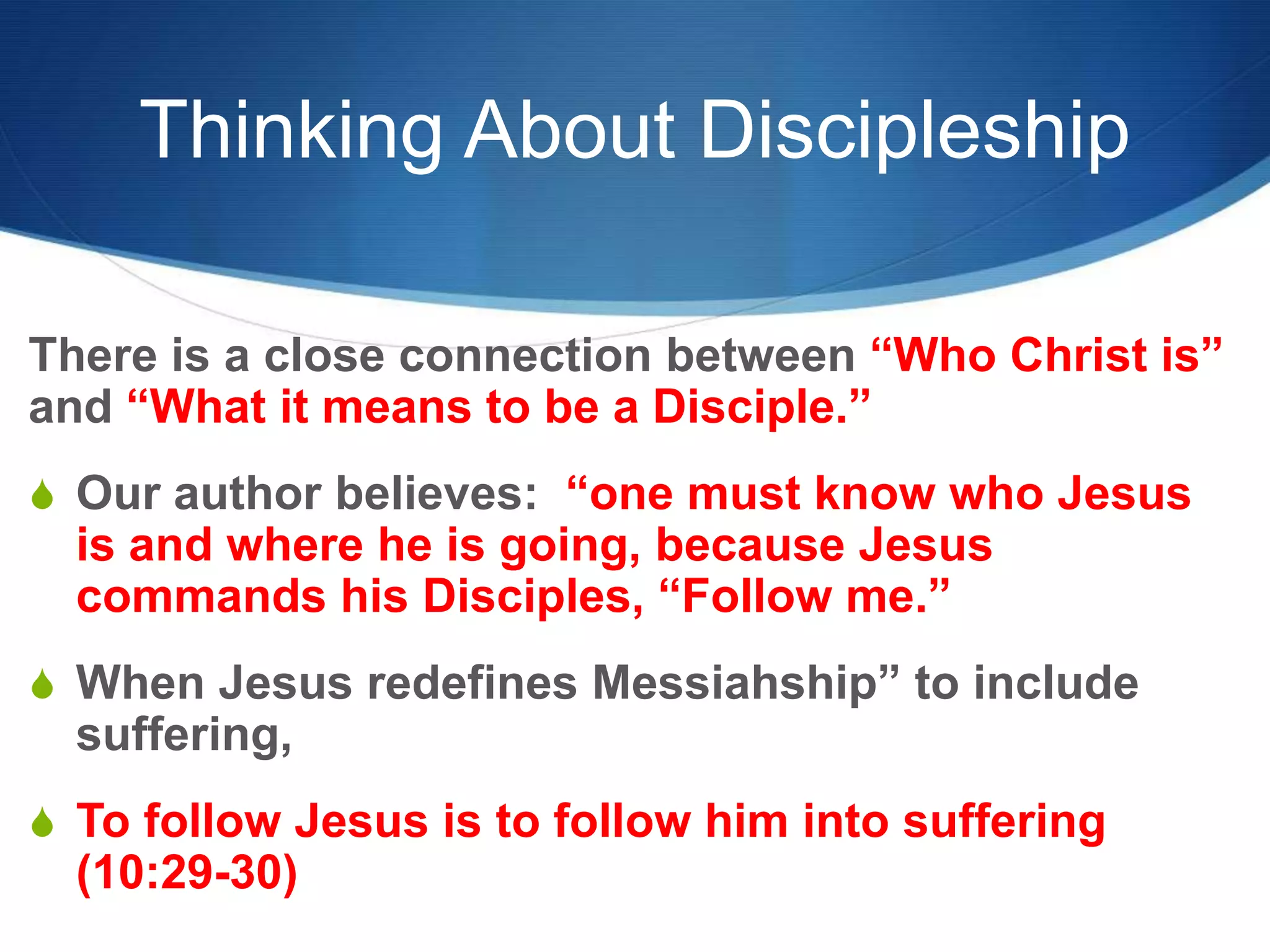 Thinking About Discipleship
There is a close connection between ―Who Christ is‖
and ―What it means to be a Disciple.‖
S Our author believes: ―one must know who Jesus
is and where he is going, because Jesus
commands his Disciples, ―Follow me.‖
S When Jesus redefines Messiahship‖ to include
suffering,
S To follow Jesus is to follow him into suffering
(10:29-30)
 