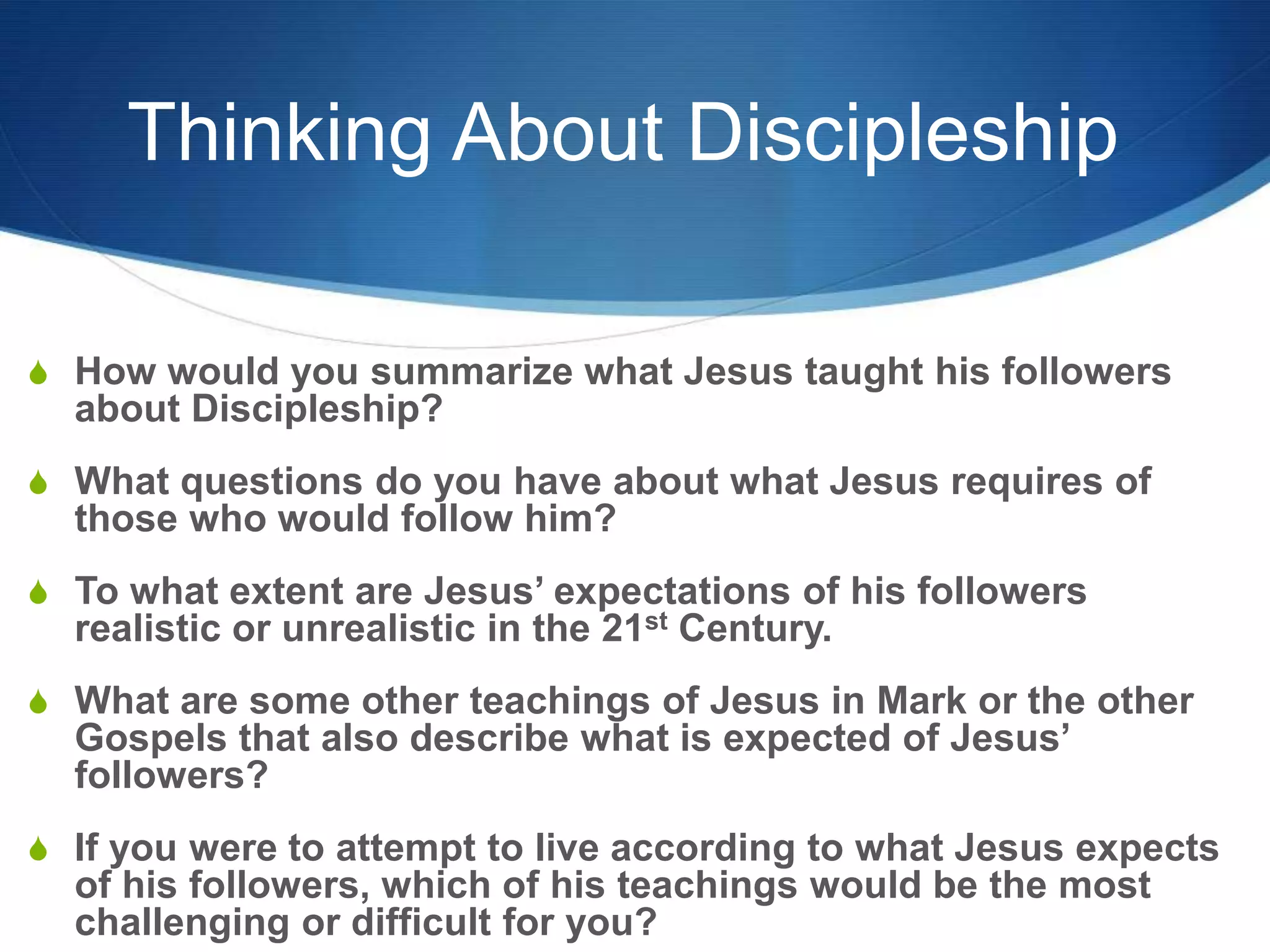 Thinking About Discipleship
S How would you summarize what Jesus taught his followers
about Discipleship?
S What questions do you have about what Jesus requires of
those who would follow him?
S To what extent are Jesus‘ expectations of his followers
realistic or unrealistic in the 21st Century.
S What are some other teachings of Jesus in Mark or the other
Gospels that also describe what is expected of Jesus‘
followers?
S If you were to attempt to live according to what Jesus expects
of his followers, which of his teachings would be the most
challenging or difficult for you?
 