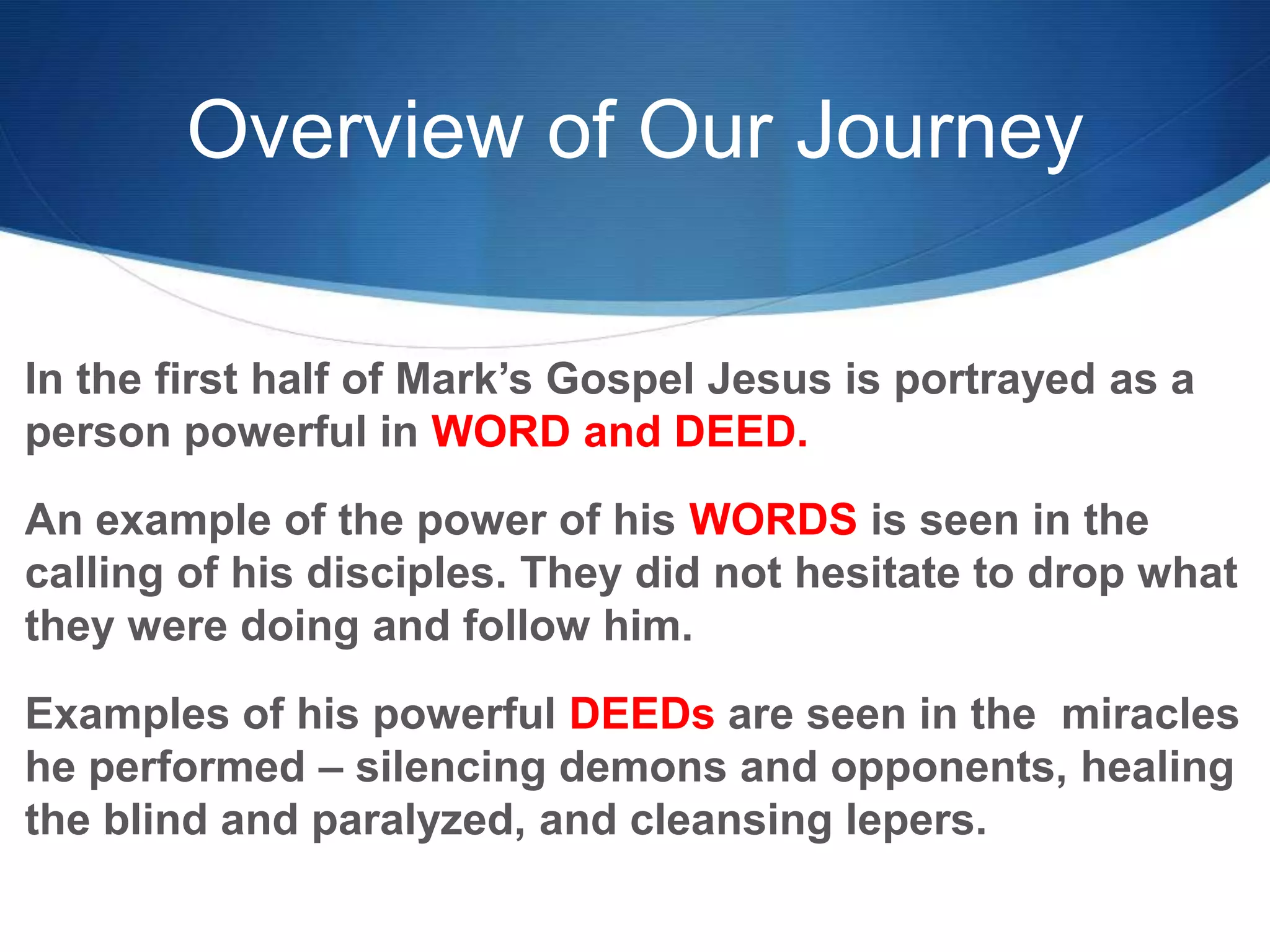 Overview of Our Journey
In the first half of Mark‘s Gospel Jesus is portrayed as a
person powerful in WORD and DEED.
An example of the power of his WORDS is seen in the
calling of his disciples. They did not hesitate to drop what
they were doing and follow him.
Examples of his powerful DEEDs are seen in the miracles
he performed – silencing demons and opponents, healing
the blind and paralyzed, and cleansing lepers.
 