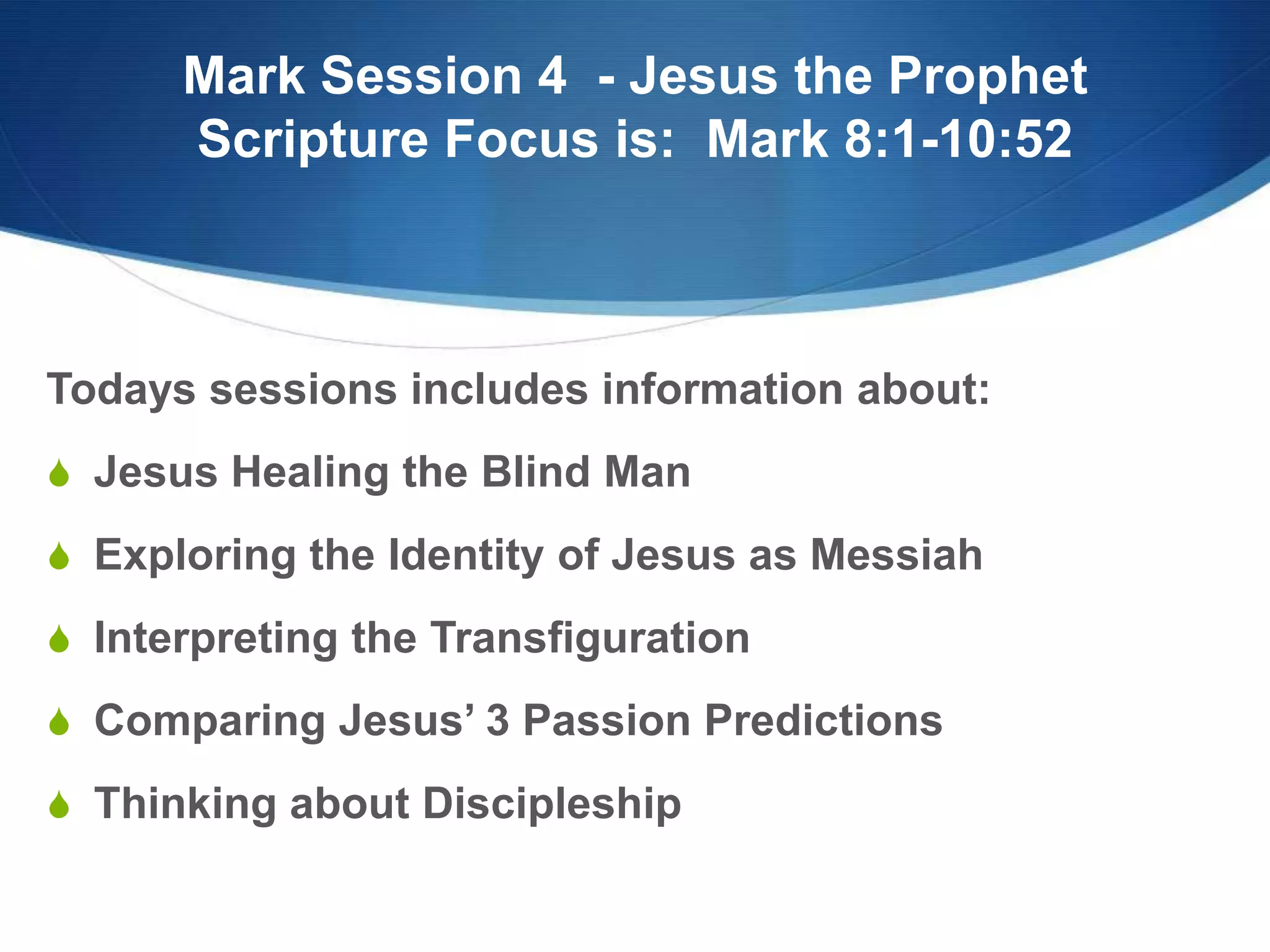 Mark Session 4 - Jesus the Prophet
Scripture Focus is: Mark 8:1-10:52
Todays sessions includes information about:
S Jesus Healing the Blind Man
S Exploring the Identity of Jesus as Messiah
S Interpreting the Transfiguration
S Comparing Jesus‘ 3 Passion Predictions
S Thinking about Discipleship
 