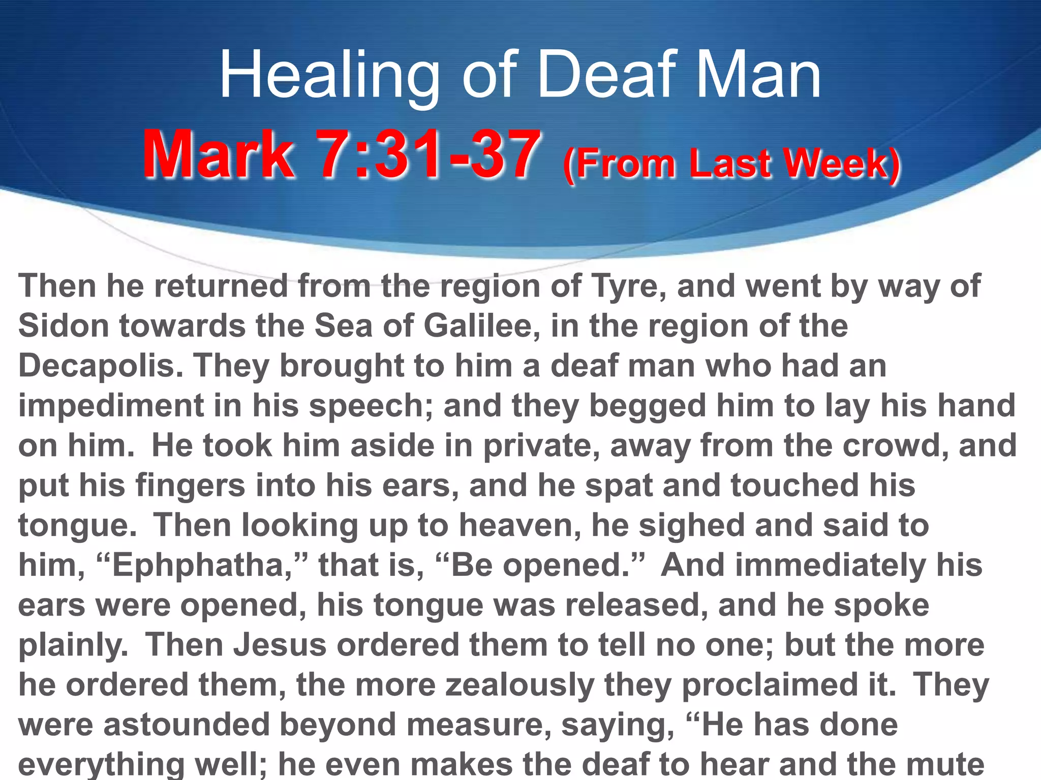 Healing of Deaf Man
Mark 7:31-37 (From Last Week)
Then he returned from the region of Tyre, and went by way of
Sidon towards the Sea of Galilee, in the region of the
Decapolis. They brought to him a deaf man who had an
impediment in his speech; and they begged him to lay his hand
on him. He took him aside in private, away from the crowd, and
put his fingers into his ears, and he spat and touched his
tongue. Then looking up to heaven, he sighed and said to
him, ―Ephphatha,‖ that is, ―Be opened.‖ And immediately his
ears were opened, his tongue was released, and he spoke
plainly. Then Jesus ordered them to tell no one; but the more
he ordered them, the more zealously they proclaimed it. They
were astounded beyond measure, saying, ―He has done
everything well; he even makes the deaf to hear and the mute
 