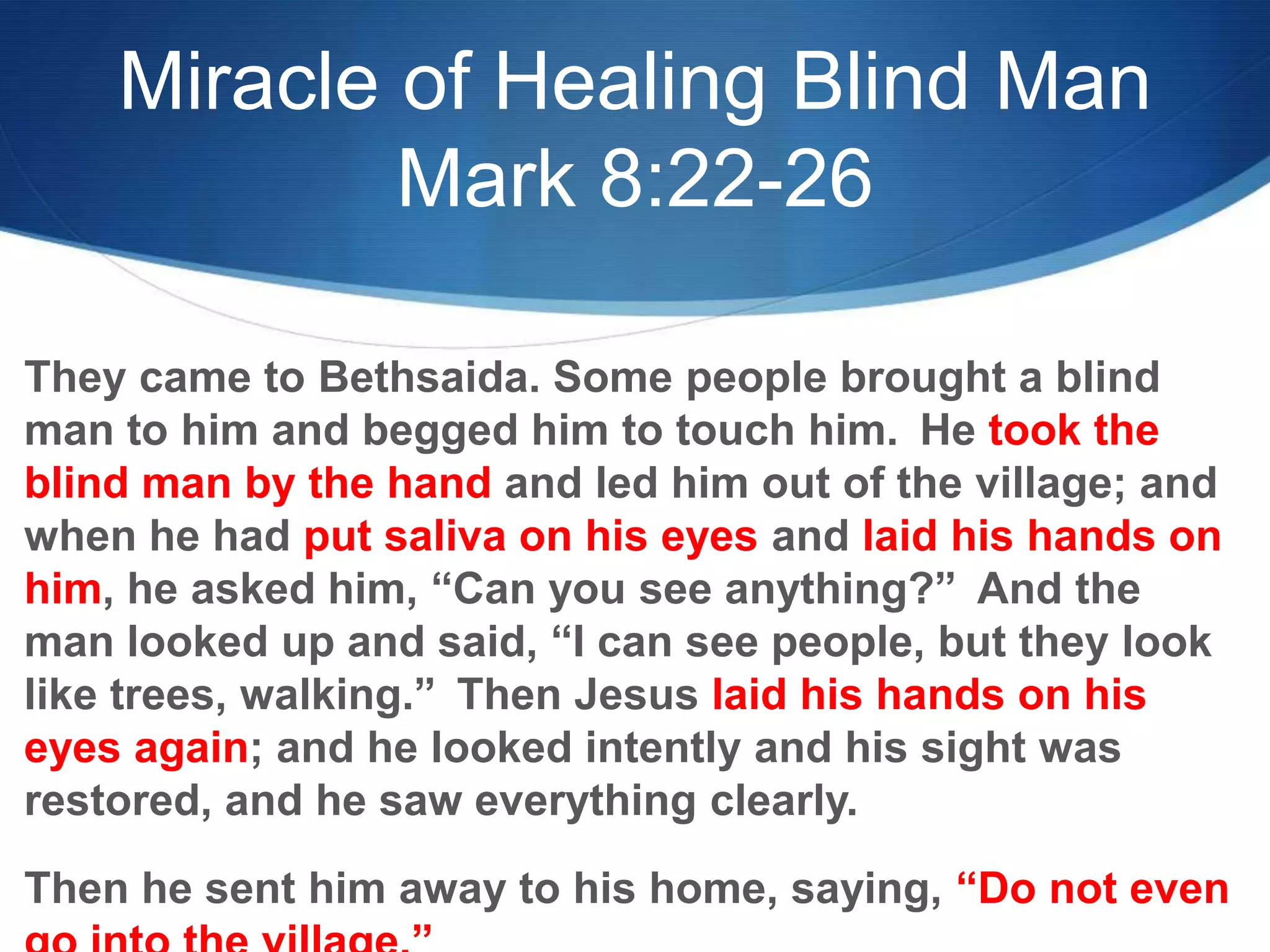 Miracle of Healing Blind Man
Mark 8:22-26
They came to Bethsaida. Some people brought a blind
man to him and begged him to touch him. He took the
blind man by the hand and led him out of the village; and
when he had put saliva on his eyes and laid his hands on
him, he asked him, ―Can you see anything?‖ And the
man looked up and said, ―I can see people, but they look
like trees, walking.‖ Then Jesus laid his hands on his
eyes again; and he looked intently and his sight was
restored, and he saw everything clearly.
Then he sent him away to his home, saying, ―Do not even
 