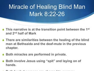 Miracle of Healing Blind Man
Mark 8:22-26
S This narrative is at the transition point between the 1st
and 2nd half of Mark
S There are similarities between the healing of the blind
man at Bethsaida and the deaf-mute in the previous
chapter.
S Both miracles are performed in private.
S Both involve Jesus using ―spit‖ and laying on of
hands.
 