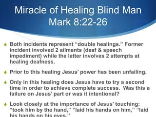 Miracle of Healing Blind Man
Mark 8:22-26
S Both incidents represent ―double healings.‖ Former
incident involved 2 ailments (deaf & speech
impediment) while the latter involves 2 attempts at
healing deafness.
S Prior to this healing Jesus‘ power has been unfailing.
S Only in this healing does Jesus have to try a second
time in order to achieve complete success. Was this a
failure on Jesus‘ part or was it intentional?
S Look closely at the importance of Jesus‘ touching:
―took him by the hand,‖ ―laid his hands on him,‖ ―laid
 