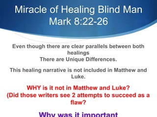 Miracle of Healing Blind Man
Mark 8:22-26
Even though there are clear parallels between both
healings
There are Unique Differences.
This healing narrative is not included in Matthew and
Luke.
WHY is it not in Matthew and Luke?
(Did those writers see 2 attempts to succeed as a
flaw?
 