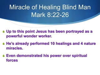 Miracle of Healing Blind Man
Mark 8:22-26
S Up to this point Jesus has been portrayed as a
powerful wonder worker.
S He‘s already performed 10 healings and 4 nature
miracles.
S Even demonstrated his power over spiritual
forces
 