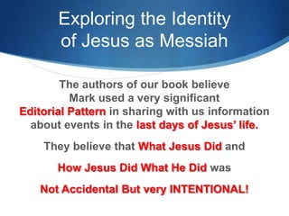 Exploring the Identity
of Jesus as Messiah
The authors of our book believe
Mark used a very significant
Editorial Pattern in sharing with us information
about events in the last days of Jesus‘ life.
They believe that What Jesus Did and
How Jesus Did What He Did was
Not Accidental But very INTENTIONAL!
 