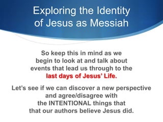 Exploring the Identity
of Jesus as Messiah
So keep this in mind as we
begin to look at and talk about
events that lead us through to the
last days of Jesus‘ Life.
Let‘s see if we can discover a new perspective
and agree/disagree with
the INTENTIONAL things that
that our authors believe Jesus did.
 