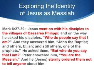 Exploring the Identity
of Jesus as Messiah
Mark 8:27-30: Jesus went on with his disciples to
the villages of Caesarea Philippi; and on the way
he asked his disciples, ―Who do people say that I
am?‖ And they answered him, ―John the Baptist;
and others, Elijah; and still others, one of the
prophets.‖ He asked them, ―But who do you say
that I am?‖ Peter answered him, ―You are the
Messiah.‖ And he (Jesus) sternly ordered them not
to tell anyone about him.
 