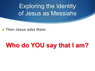 Exploring the Identity
of Jesus as Messiahs
S Then Jesus asks them:
Who do YOU say that I am?
 