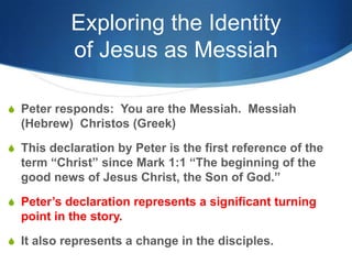 Exploring the Identity
of Jesus as Messiah
S Peter responds: You are the Messiah. Messiah
(Hebrew) Christos (Greek)
S This declaration by Peter is the first reference of the
term ―Christ‖ since Mark 1:1 ―The beginning of the
good news of Jesus Christ, the Son of God.‖
S Peter‘s declaration represents a significant turning
point in the story.
S It also represents a change in the disciples.
 