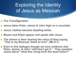 Exploring the Identity
of Jesus as Messiah
S The Transfiguration
S Jesus takes Peter, James & John high on a mountain.
S Jesus‘ clothes become dazzling white.
S Moses and Elijah appear and speak with Jesus
S The climax is their hearing the voice of God saying
―This is my Beloved; listen to him!‖ (Mk 9:7)
S Even in this dialogue though we have evidence that
Peter, James, & John ―still don‘t get it.‖ They question
Jesus about ―what this rising from the dead mean?‖
 