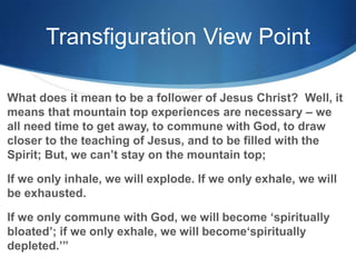 Transfiguration View Point
What does it mean to be a follower of Jesus Christ? Well, it
means that mountain top experiences are necessary – we
all need time to get away, to commune with God, to draw
closer to the teaching of Jesus, and to be filled with the
Spirit; But, we can‘t stay on the mountain top;
If we only inhale, we will explode. If we only exhale, we will
be exhausted.
If we only commune with God, we will become ‗spiritually
bloated‘; if we only exhale, we will become‗spiritually
depleted.‘‖
 