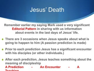 Jesus’ Death
Remember earlier my saying Mark used a very significant
Editorial Pattern in sharing with us information
about events in the last days of Jesus‘ life.
S There are 3 occasions when Jesus speaks about what is
going to happen to him (A passion prediction is made)
S Prior to each prediction Jesus has a significant encounter
with his disciples (or other individuals.)
S After each prediction, Jesus teaches something about the
meaning of discipleship
A Prediction - An Encounter - A
 