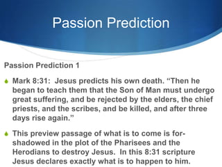 Passion Prediction
Passion Prediction 1
S Mark 8:31: Jesus predicts his own death. ―Then he
began to teach them that the Son of Man must undergo
great suffering, and be rejected by the elders, the chief
priests, and the scribes, and be killed, and after three
days rise again.‖
S This preview passage of what is to come is for-
shadowed in the plot of the Pharisees and the
Herodians to destroy Jesus. In this 8:31 scripture
Jesus declares exactly what is to happen to him.
 