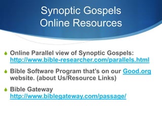 Synoptic Gospels
Online Resources
S Online Parallel view of Synoptic Gospels:
http://www.bible-researcher.com/parallels.html
S Bible Software Program that‘s on our Good.org
website. (about Us/Resource Links)
S Bible Gateway
http://www.biblegateway.com/passage/
 
