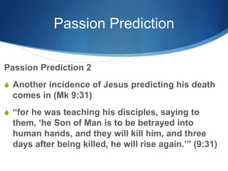 Passion Prediction
Passion Prediction 2
S Another incidence of Jesus predicting his death
comes in (Mk 9:31)
S ―for he was teaching his disciples, saying to
them, ‗he Son of Man is to be betrayed into
human hands, and they will kill him, and three
days after being killed, he will rise again.‘‖ (9:31)
 