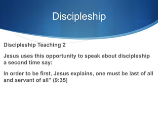 Discipleship
Discipleship Teaching 2
Jesus uses this opportunity to speak about discipleship
a second time say:
In order to be first, Jesus explains, one must be last of all
and servant of all‖ (9:35)
 
