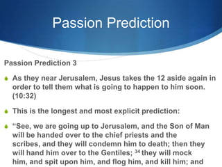 Passion Prediction
Passion Prediction 3
S As they near Jerusalem, Jesus takes the 12 aside again in
order to tell them what is going to happen to him soon.
(10:32)
S This is the longest and most explicit prediction:
S ―See, we are going up to Jerusalem, and the Son of Man
will be handed over to the chief priests and the
scribes, and they will condemn him to death; then they
will hand him over to the Gentiles; 34 they will mock
him, and spit upon him, and flog him, and kill him; and
 