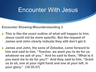 Encounter With Jesus
Encounter Showing Misunderstanding 3
S This is like the exact outline of what will happen to him.
Jesus could not be more specific. But the request of
James and John clearly indicate they still don‘t get it.
S James and John, the sons of Zebedee, came forward to
him and said to him, ―Teacher, we want you to do for us
whatever we ask of you.‖ And he said to them, ―What is it
you want me to do for you?‖ And they said to him, ―Grant
us to sit, one at your right hand and one at your left, in
your glory.‖ (10:35-37)
 