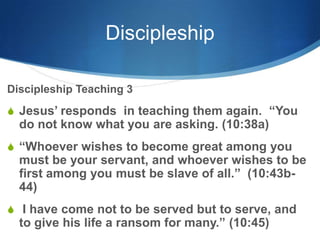 Discipleship
Discipleship Teaching 3
S Jesus‘ responds in teaching them again. ―You
do not know what you are asking. (10:38a)
S ―Whoever wishes to become great among you
must be your servant, and whoever wishes to be
first among you must be slave of all.‖ (10:43b-
44)
S I have come not to be served but to serve, and
to give his life a ransom for many.‖ (10:45)
 