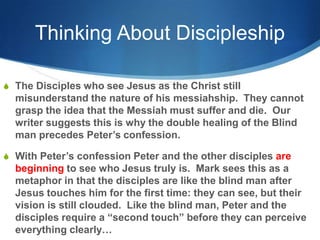 Thinking About Discipleship
S The Disciples who see Jesus as the Christ still
misunderstand the nature of his messiahship. They cannot
grasp the idea that the Messiah must suffer and die. Our
writer suggests this is why the double healing of the Blind
man precedes Peter‘s confession.
S With Peter‘s confession Peter and the other disciples are
beginning to see who Jesus truly is. Mark sees this as a
metaphor in that the disciples are like the blind man after
Jesus touches him for the first time: they can see, but their
vision is still clouded. Like the blind man, Peter and the
disciples require a ―second touch‖ before they can perceive
everything clearly…
 