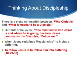 Thinking About Discipleship
There is a close connection between ―Who Christ is‖
and ―What it means to be a Disciple.‖
S Our author believes: ―one must know who Jesus
is and where he is going, because Jesus
commands his Disciples, ―Follow me.‖
S When Jesus redefines Messiahship‖ to include
suffering,
S To follow Jesus is to follow him into suffering
(10:29-30)
 