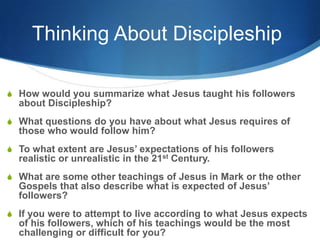 Thinking About Discipleship
S How would you summarize what Jesus taught his followers
about Discipleship?
S What questions do you have about what Jesus requires of
those who would follow him?
S To what extent are Jesus‘ expectations of his followers
realistic or unrealistic in the 21st Century.
S What are some other teachings of Jesus in Mark or the other
Gospels that also describe what is expected of Jesus‘
followers?
S If you were to attempt to live according to what Jesus expects
of his followers, which of his teachings would be the most
challenging or difficult for you?
 