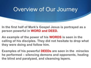Overview of Our Journey
In the first half of Mark‘s Gospel Jesus is portrayed as a
person powerful in WORD and DEED.
An example of the power of his WORDS is seen in the
calling of his disciples. They did not hesitate to drop what
they were doing and follow him.
Examples of his powerful DEEDs are seen in the miracles
he performed – silencing demons and opponents, healing
the blind and paralyzed, and cleansing lepers.
 