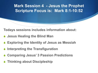 Mark Session 4 - Jesus the Prophet
Scripture Focus is: Mark 8:1-10:52
Todays sessions includes information about:
S Jesus Healing the Blind Man
S Exploring the Identity of Jesus as Messiah
S Interpreting the Transfiguration
S Comparing Jesus‘ 3 Passion Predictions
S Thinking about Discipleship
 