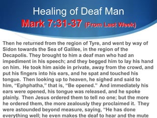 Healing of Deaf Man
Mark 7:31-37 (From Last Week)
Then he returned from the region of Tyre, and went by way of
Sidon towards the Sea of Galilee, in the region of the
Decapolis. They brought to him a deaf man who had an
impediment in his speech; and they begged him to lay his hand
on him. He took him aside in private, away from the crowd, and
put his fingers into his ears, and he spat and touched his
tongue. Then looking up to heaven, he sighed and said to
him, ―Ephphatha,‖ that is, ―Be opened.‖ And immediately his
ears were opened, his tongue was released, and he spoke
plainly. Then Jesus ordered them to tell no one; but the more
he ordered them, the more zealously they proclaimed it. They
were astounded beyond measure, saying, ―He has done
everything well; he even makes the deaf to hear and the mute
 