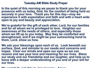 Tuesday AM Bible Study Prayer
In the quiet of this morning we pause to thank you for your
presence with us today, God, for the comfort of being held so
securely in your love. Thank you for this day—may we
experience it with expectation and faith and with a heart wide
open to joy and beauty and appreciation.
We‘re grateful for the gift of each other, Lord, for our families
and for all whom we‘re privileged to love. Heighten our
awareness of the needs of others, and especially those
whom we lift up to you today. May they be comforted and
strengthened, and if we might be your outreaching hand to
them, Lord, show us how.
We ask your blessings upon each of us. Look beneath our
surface, God, and minister to our needs and concerns and
hopes. Clear our minds and open our eyes so we can
receive and see your love and meaning for our lives. Bless
our study and our friendship and our laughter, and help us to
leave with a deeper understanding of you and of your will for
our lives.
 
