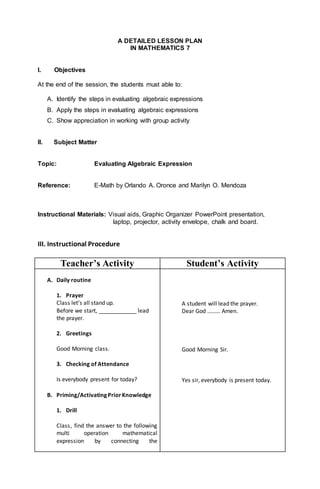 A DETAILED LESSON PLAN
IN MATHEMATICS 7
I. Objectives
At the end of the session, the students must able to:
A. Identify the steps in evaluating algebraic expressions
B. Apply the steps in evaluating algebraic expressions
C. Show appreciation in working with group activity
II. Subject Matter
Topic: Evaluating Algebraic Expression
Reference: E-Math by Orlando A. Oronce and Marilyn O. Mendoza
Instructional Materials: Visual aids, Graphic Organizer PowerPoint presentation,
laptop, projector, activity envelope, chalk and board.
III. Instructional Procedure
Teacher’s Activity Student’s Activity
A. Daily routine
1. Prayer
Class let’s all stand up.
Before we start, ____________ lead
the prayer.
2. Greetings
Good Morning class.
3. Checking of Attendance
Is everybody present for today?
B. Priming/Activating PriorKnowledge
1. Drill
Class, find the answer to the following
multi operation mathematical
expression by connecting the
A student will lead the prayer.
Dear God ……… Amen.
Good Morning Sir.
Yes sir, everybody is present today.
 